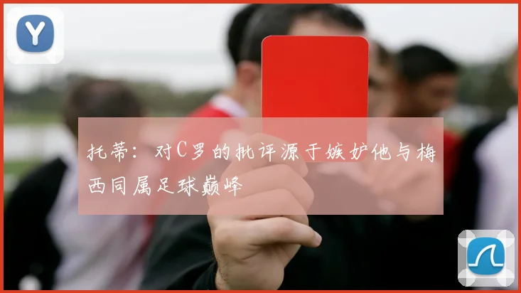 托蒂：对C罗的批评源于嫉妒他与梅西同属足球巅峰