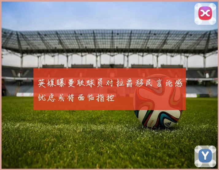 英媒曝曼联球员对拉爵移民言论感忧虑或将面临指控