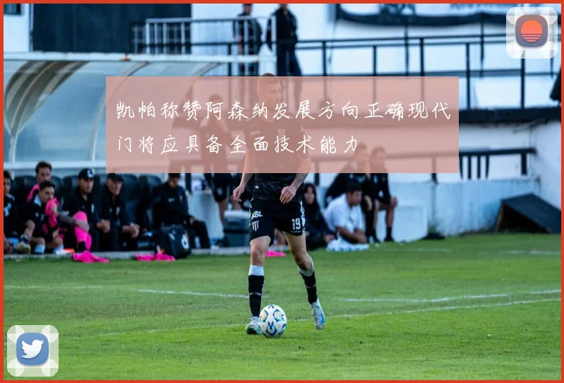 凯帕称赞阿森纳发展方向正确现代门将应具备全面技术能力