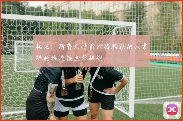 拓记：斯普利特首次将瀚森纳入常规轮换迎接全新挑战
