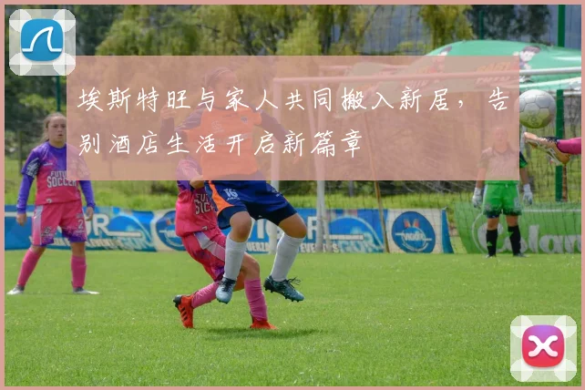 埃斯特旺与家人共同搬入新居，告别酒店生活开启新篇章