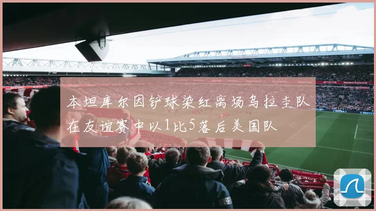 本坦库尔因铲球染红离场乌拉圭队在友谊赛中以1比5落后美国队