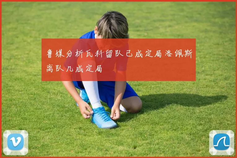 鲁媒分析瓦科留队已成定局洛佩斯离队几成定局