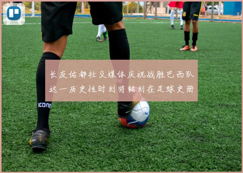 长友佑都社交媒体庆祝战胜巴西队这一历史性时刻将铭刻在足球史册中