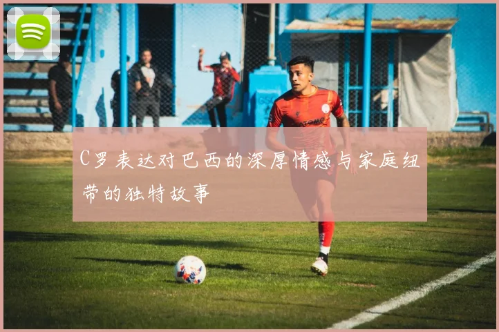 C罗表达对巴西的深厚情感与家庭纽带的独特故事