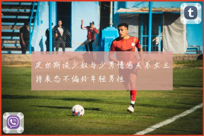 皮尔斯谈少妇与少男情感关系女主持表态不偏好年轻男性