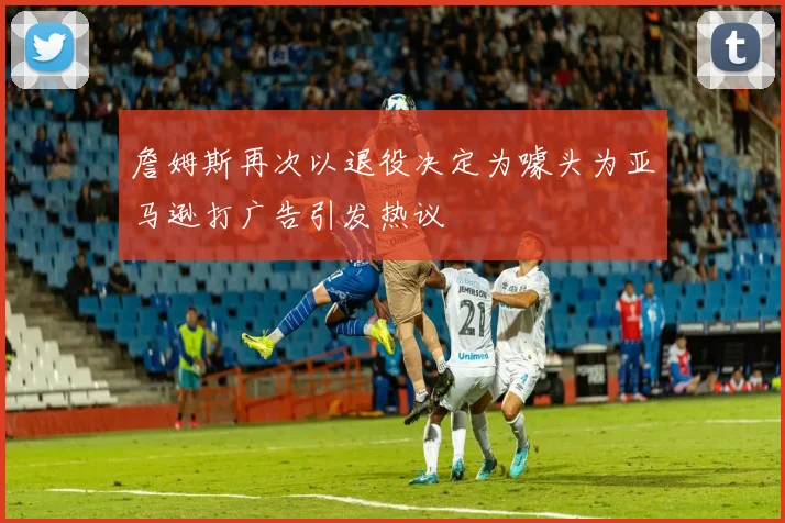 詹姆斯再次以退役决定为噱头为亚马逊打广告引发热议
