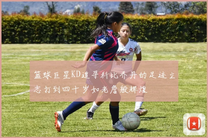 篮球巨星KD追寻科比乔丹的足迹立志打到四十岁如老詹般辉煌