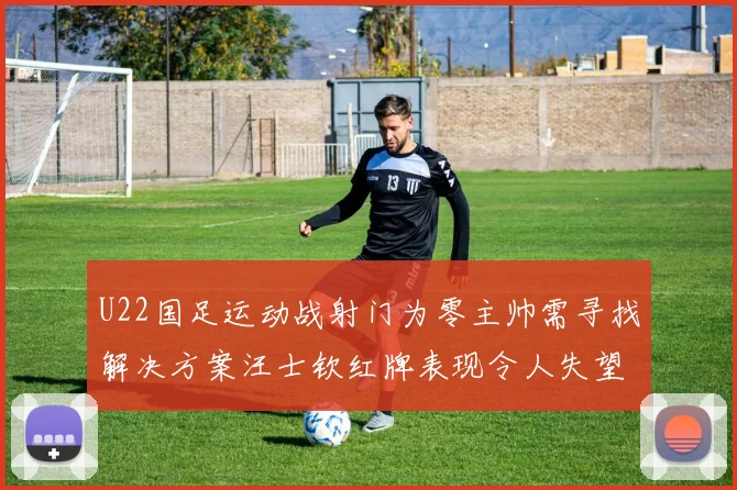 U22国足运动战射门为零主帅需寻找解决方案汪士钦红牌表现令人失望
