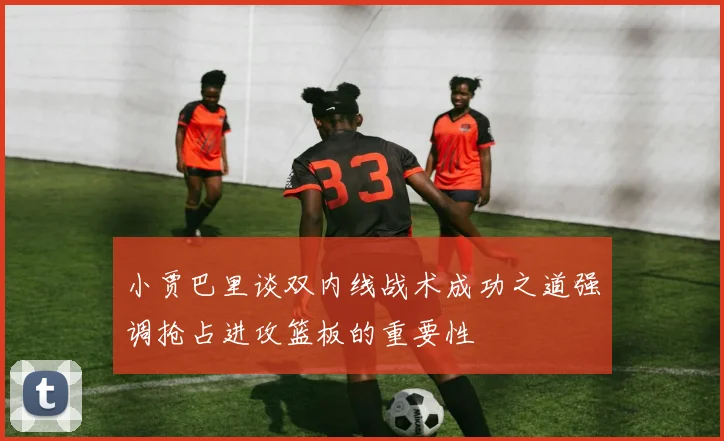 小贾巴里谈双内线战术成功之道强调抢占进攻篮板的重要性