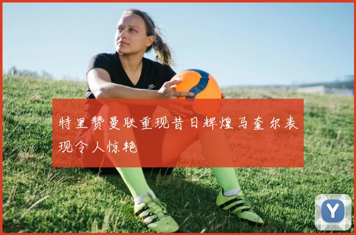 特里赞曼联重现昔日辉煌马奎尔表现令人惊艳