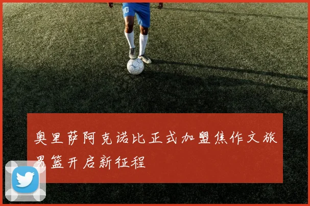 奥里萨阿克诺比正式加盟焦作文旅男篮开启新征程