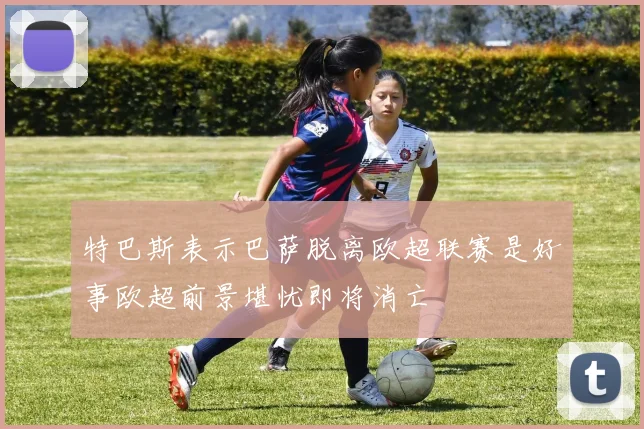 特巴斯表示巴萨脱离欧超联赛是好事欧超前景堪忧即将消亡