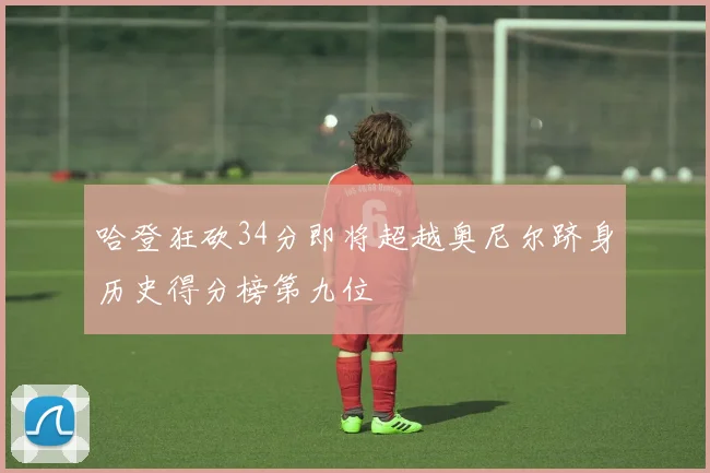 哈登狂砍34分即将超越奥尼尔跻身历史得分榜第九位