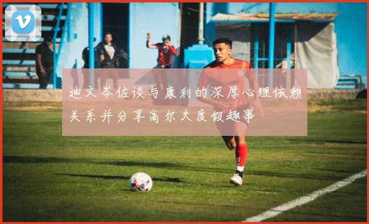 迪文岑佐谈与康利的深厚心理依赖关系并分享高尔夫度假趣事