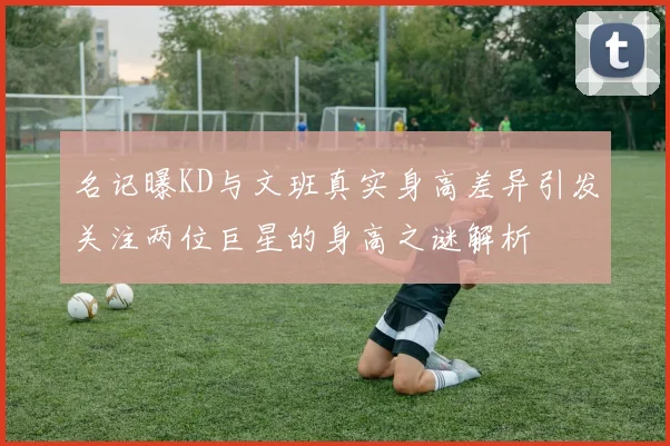 名记曝KD与文班真实身高差异引发关注两位巨星的身高之谜解析
