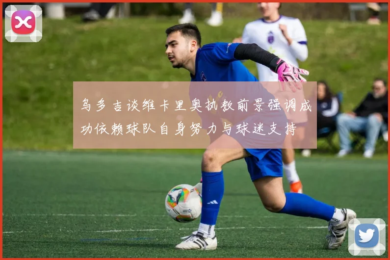 乌多吉谈维卡里奥执教前景强调成功依赖球队自身努力与球迷支持