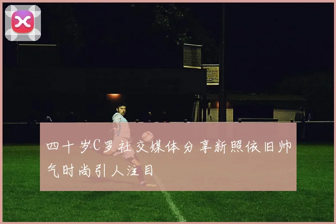 四十岁C罗社交媒体分享新照依旧帅气时尚引人注目