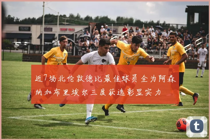 近7场北伦敦德比最佳球员全为阿森纳加布里埃尔三度获选彰显实力