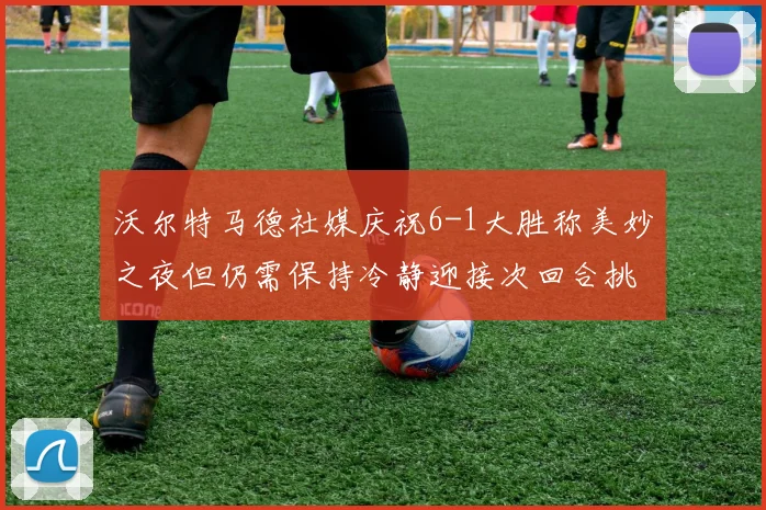 沃尔特马德社媒庆祝6-1大胜称美妙之夜但仍需保持冷静迎接次回合挑战