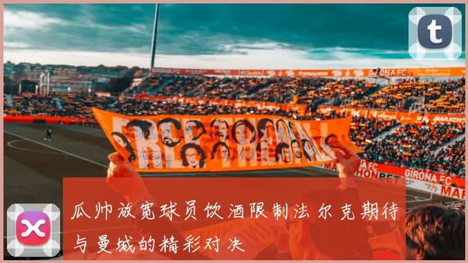 瓜帅放宽球员饮酒限制法尔克期待与曼城的精彩对决