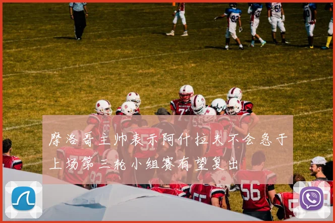 摩洛哥主帅表示阿什拉夫不会急于上场第三轮小组赛有望复出