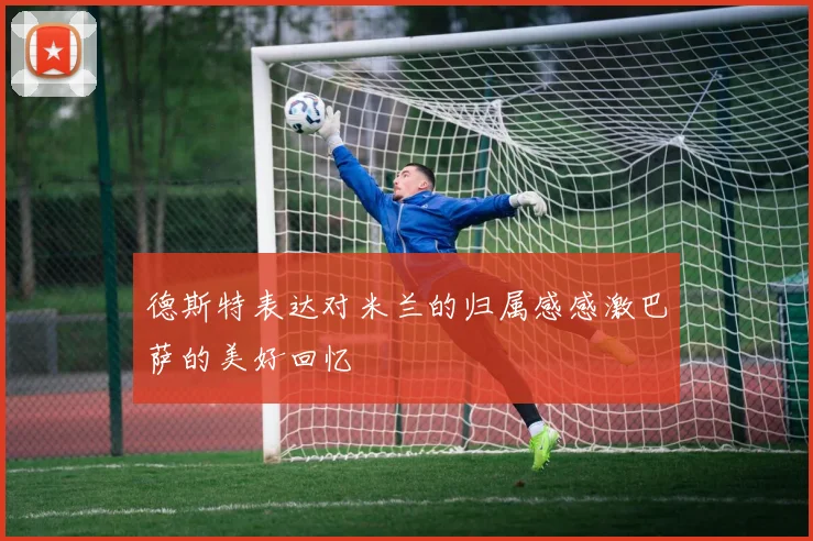 德斯特表达对米兰的归属感感激巴萨的美好回忆