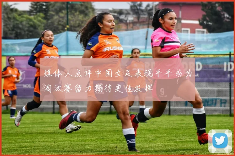 媒体人点评中国女足表现平平或为淘汰赛留力期待更佳发挥