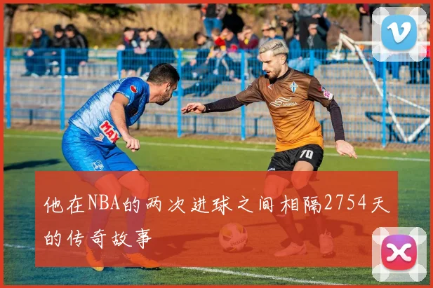 他在NBA的两次进球之间相隔2754天的传奇故事